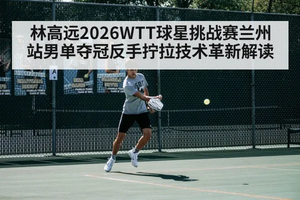 林高远2026WTT球星挑战赛兰州站男单夺冠反手拧拉技术革新解读